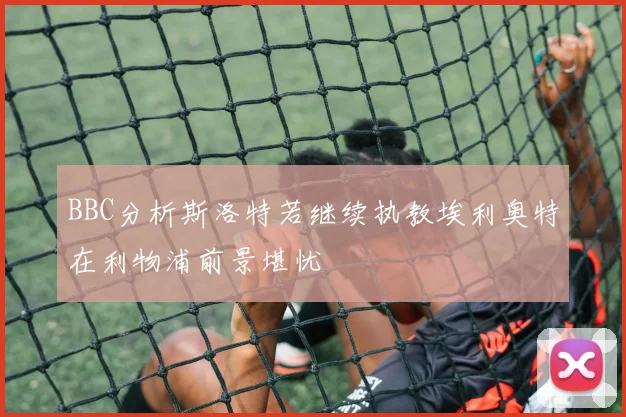 BBC分析斯洛特若继续执教埃利奥特在利物浦前景堪忧