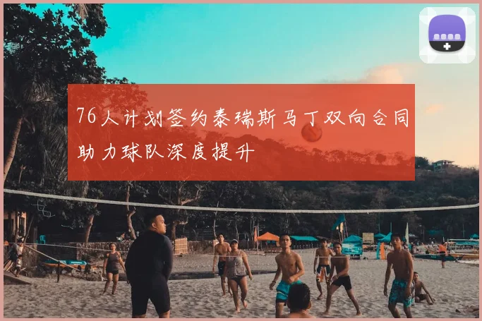 76人计划签约泰瑞斯马丁双向合同助力球队深度提升