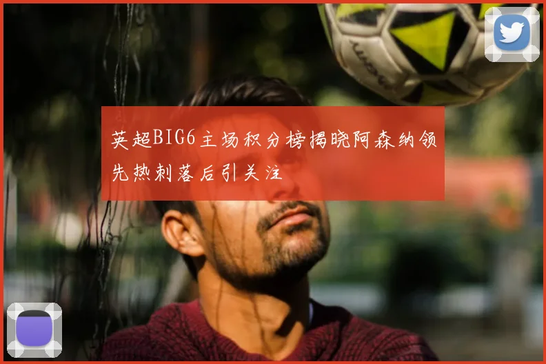 英超BIG6主场积分榜揭晓阿森纳领先热刺落后引关注