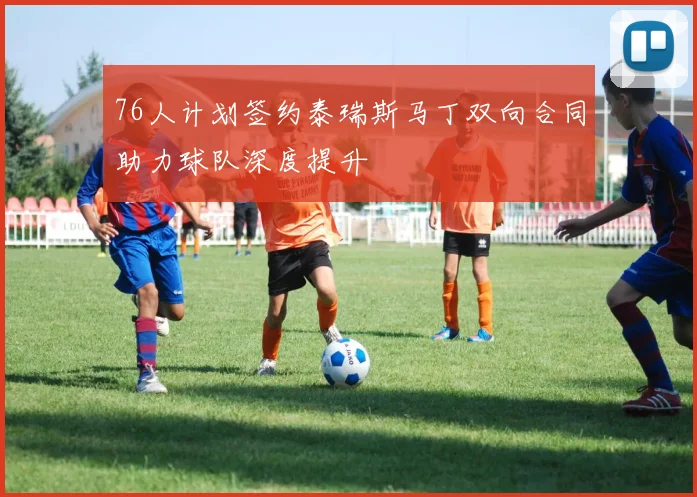 76人计划签约泰瑞斯马丁双向合同助力球队深度提升