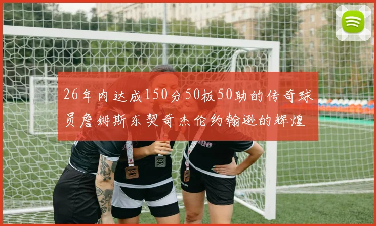26年内达成150分50板50助的传奇球员詹姆斯东契奇杰伦约翰逊的辉煌成就