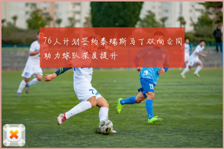 76人计划签约泰瑞斯马丁双向合同助力球队深度提升