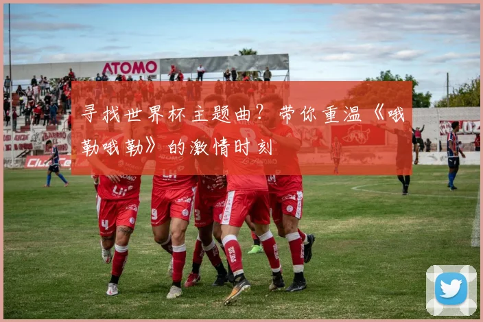 寻找世界杯主题曲?带你重温《哦勒哦勒》的激情时刻