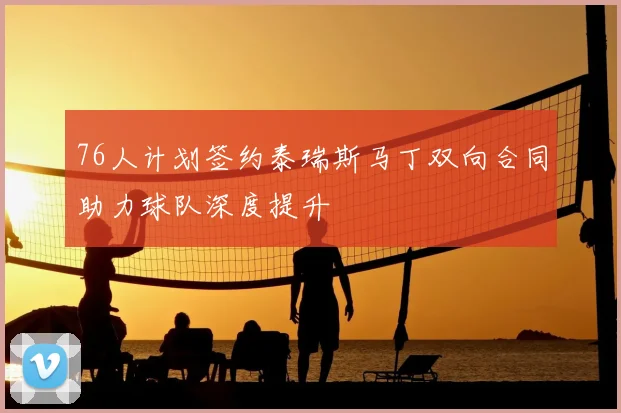 76人计划签约泰瑞斯马丁双向合同助力球队深度提升