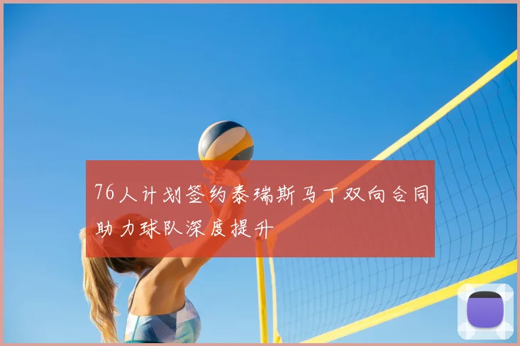 76人计划签约泰瑞斯马丁双向合同助力球队深度提升