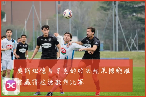 奥斯坦德与亨克的对决结果揭晓谁将赢得这场激烈比赛