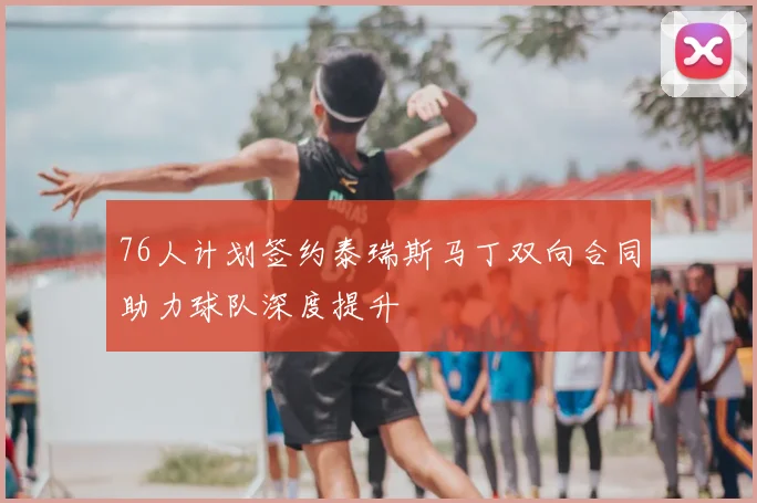 76人计划签约泰瑞斯马丁双向合同助力球队深度提升