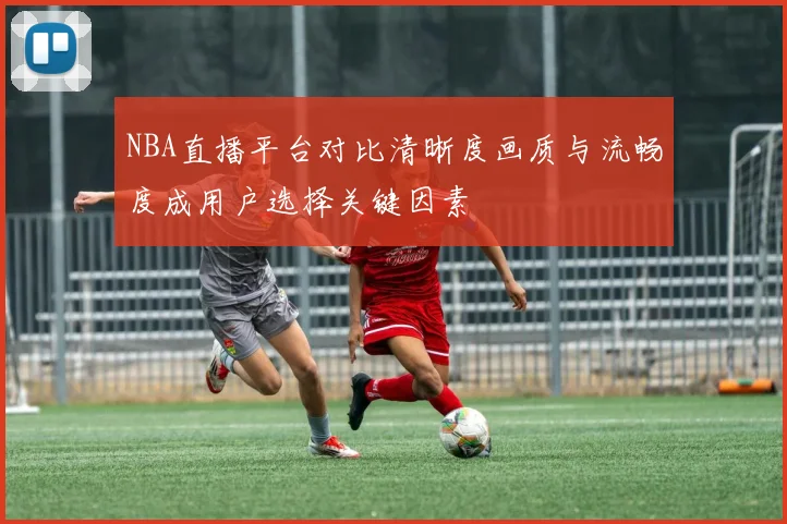 NBA直播平台对比清晰度画质与流畅度成用户选择关键因素