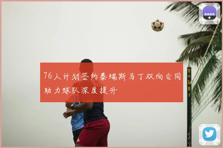 76人计划签约泰瑞斯马丁双向合同助力球队深度提升