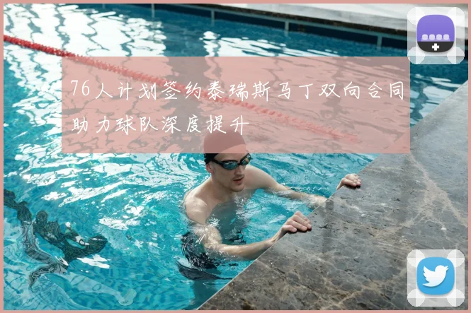 76人计划签约泰瑞斯马丁双向合同助力球队深度提升