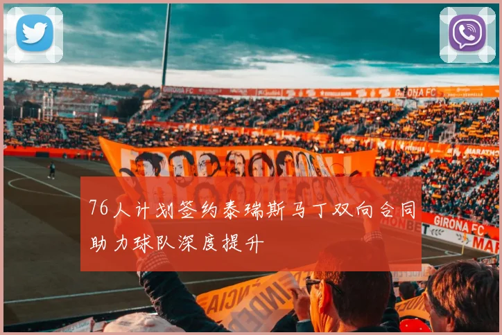 76人计划签约泰瑞斯马丁双向合同助力球队深度提升