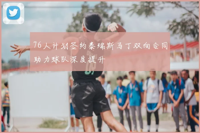 76人计划签约泰瑞斯马丁双向合同助力球队深度提升