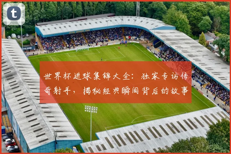 世界杯进球集锦大全:独家专访传奇射手,揭秘经典瞬间背后的故事