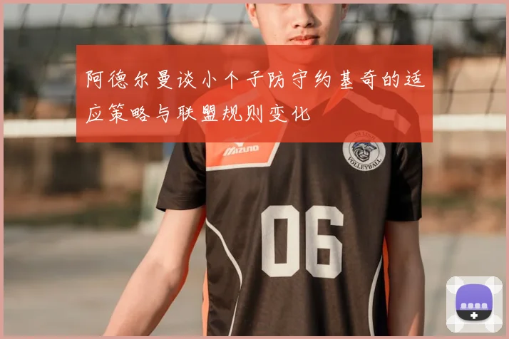阿德尔曼谈小个子防守约基奇的适应策略与联盟规则变化