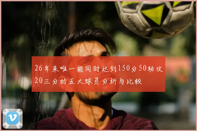 26年来唯一能同时达到150分50助攻20三分的五大球员分析与比较