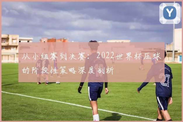 从小组赛到决赛:2022世界杯压球的阶段性策略深度剖析