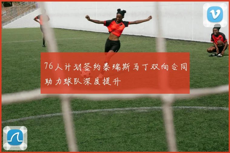 76人计划签约泰瑞斯马丁双向合同助力球队深度提升