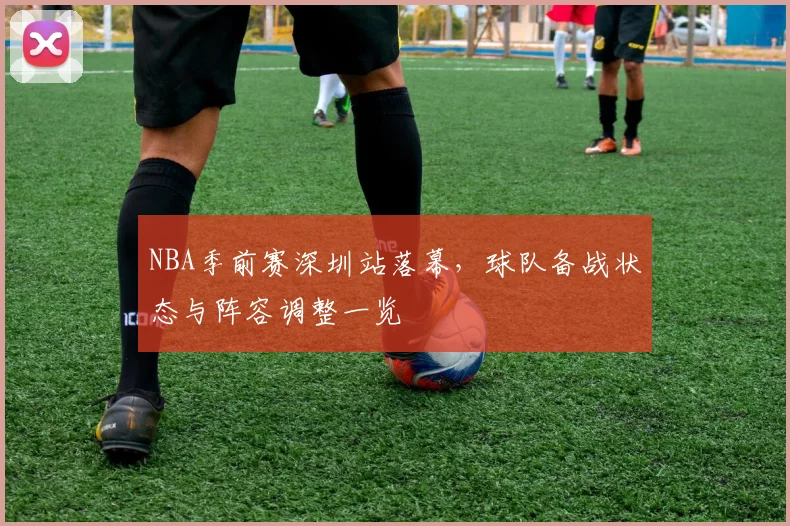 NBA季前赛深圳站落幕,球队备战状态与阵容调整一览