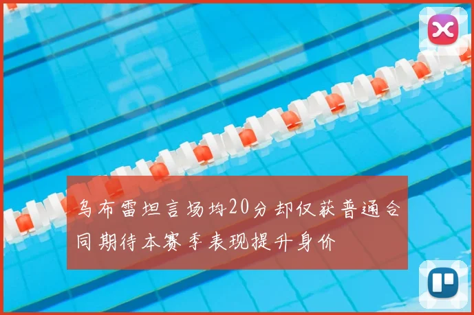 乌布雷坦言场均20分却仅获普通合同期待本赛季表现提升身价