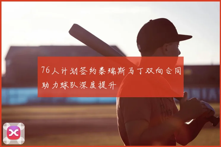 76人计划签约泰瑞斯马丁双向合同助力球队深度提升