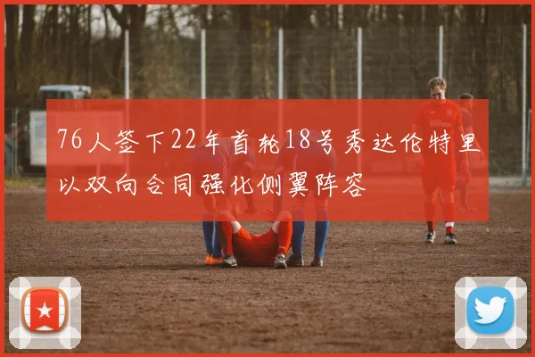 76人签下22年首轮18号秀达伦特里以双向合同强化侧翼阵容
