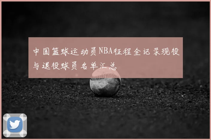 中国篮球运动员NBA征程全记录现役与退役球员名单汇总