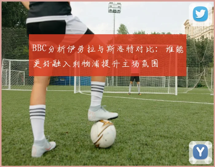 BBC分析伊劳拉与斯洛特对比:谁能更好融入利物浦提升主场氛围