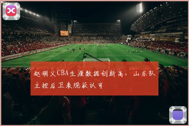 赵明义CBA生涯数据创新高,山东队主控后卫表现获认可