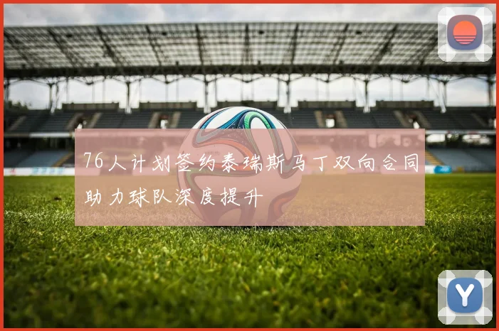76人计划签约泰瑞斯马丁双向合同助力球队深度提升