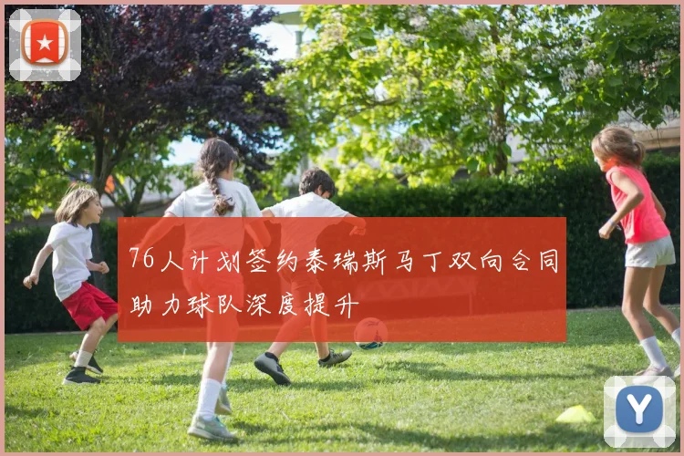 76人计划签约泰瑞斯马丁双向合同助力球队深度提升