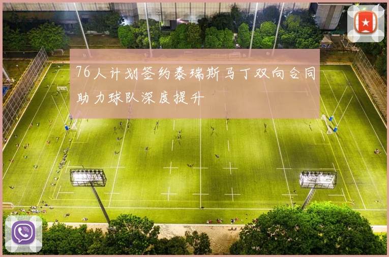 76人计划签约泰瑞斯马丁双向合同助力球队深度提升