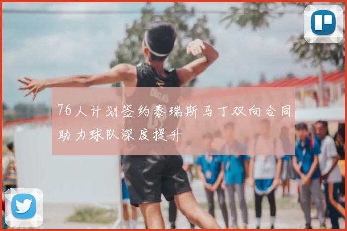 76人计划签约泰瑞斯马丁双向合同助力球队深度提升