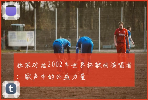 独家对话2002年世界杯歌曲演唱者:歌声中的公益力量