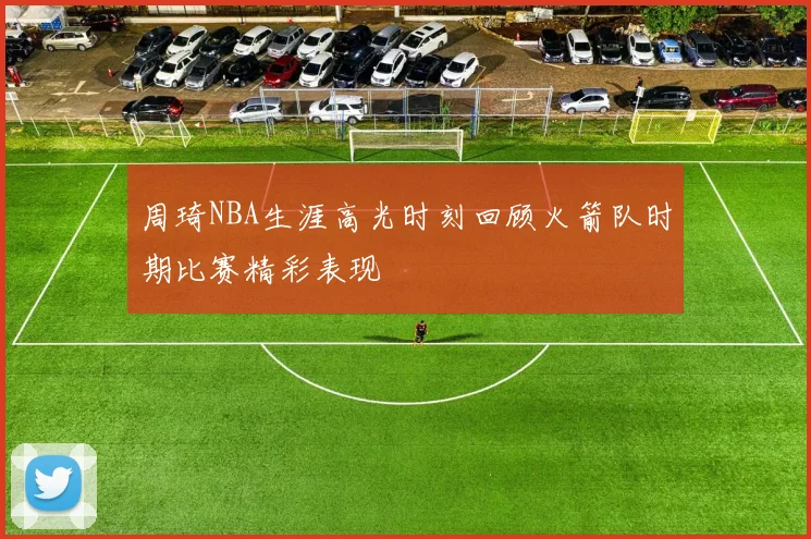 周琦NBA生涯高光时刻回顾火箭队时期比赛精彩表现