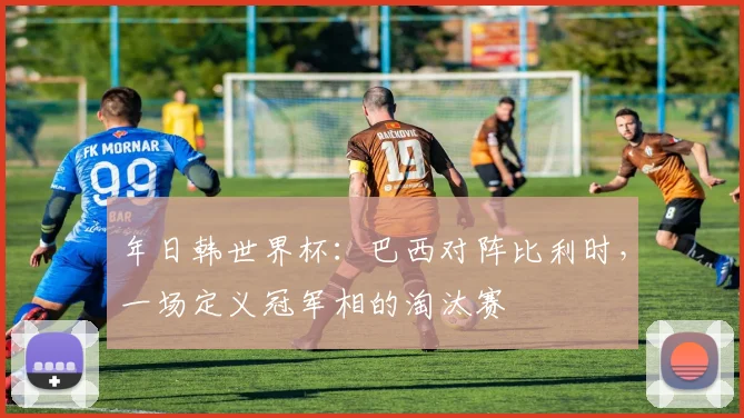 年日韩世界杯:巴西对阵比利时,一场定义冠军相的淘汰赛