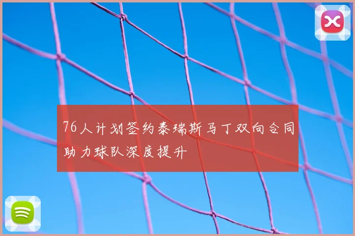 76人计划签约泰瑞斯马丁双向合同助力球队深度提升