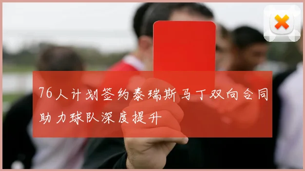 76人计划签约泰瑞斯马丁双向合同助力球队深度提升