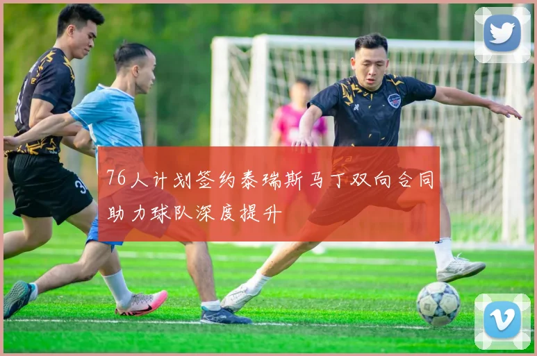 76人计划签约泰瑞斯马丁双向合同助力球队深度提升