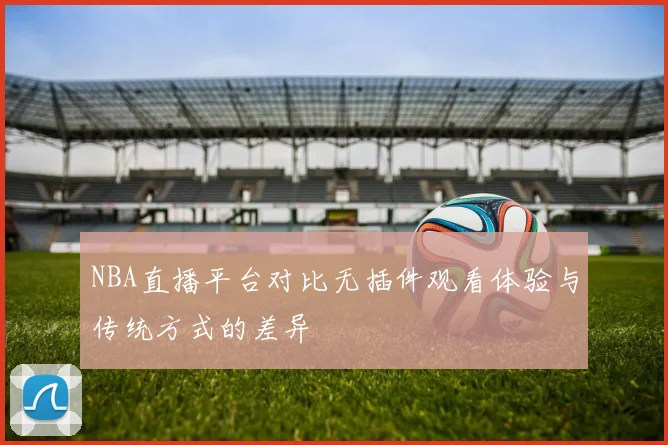 NBA直播平台对比无插件观看体验与传统方式的差异