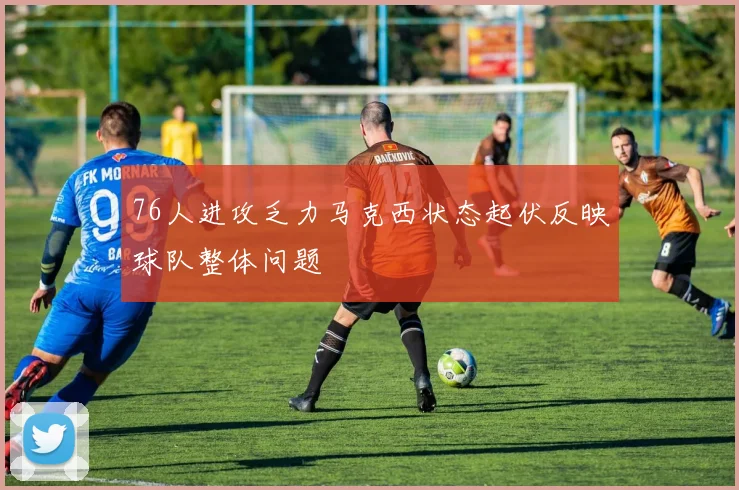 76人进攻乏力马克西状态起伏反映球队整体问题