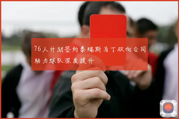76人计划签约泰瑞斯马丁双向合同助力球队深度提升
