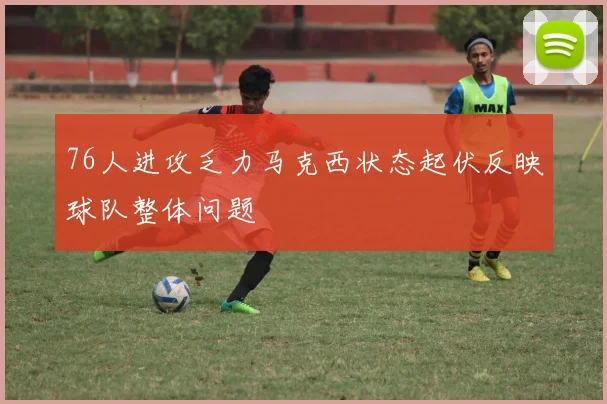 76人进攻乏力马克西状态起伏反映球队整体问题