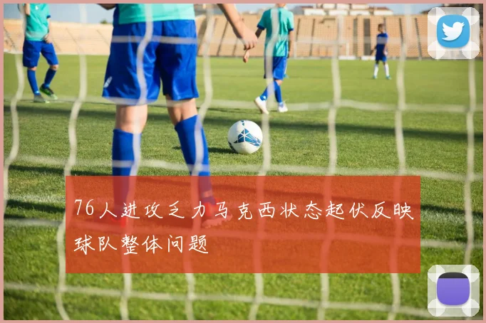 76人进攻乏力马克西状态起伏反映球队整体问题