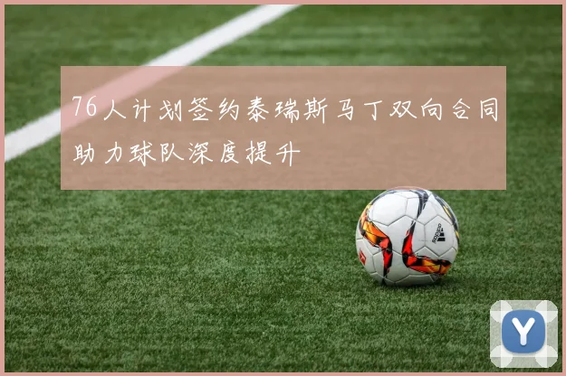 76人计划签约泰瑞斯马丁双向合同助力球队深度提升
