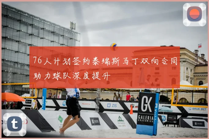 76人计划签约泰瑞斯马丁双向合同助力球队深度提升