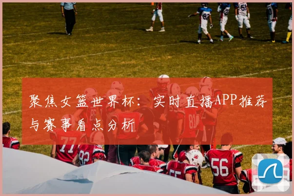 聚焦女篮世界杯:实时直播APP推荐与赛事看点分析
