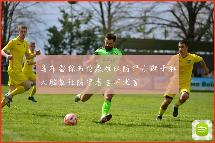 乌布雷称布伦森难以防守小辫子和大脑袋让防守者苦不堪言