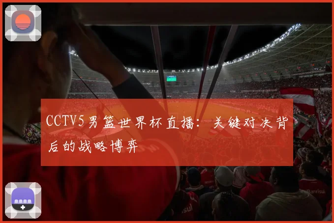 CCTV5男篮世界杯直播:关键对决背后的战略博弈