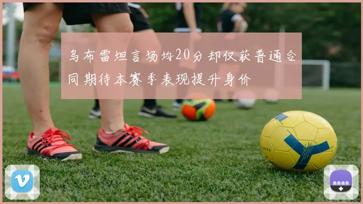 乌布雷坦言场均20分却仅获普通合同期待本赛季表现提升身价