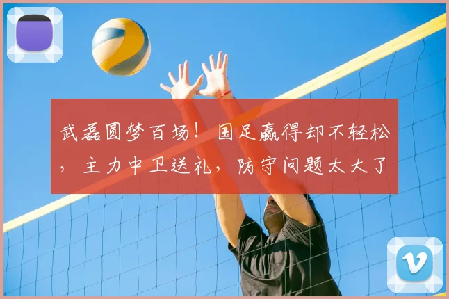 武磊圆梦百场！国足赢得却不轻松，主力中卫送礼，防守问题太大了